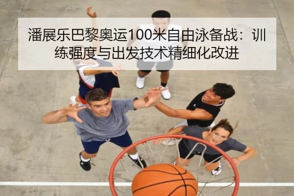 潘展乐巴黎奥运100米自由泳备战：训练强度与出发技术精细化改进