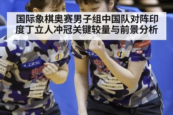 国际象棋奥赛男子组中国队对阵印度丁立人冲冠关键较量与前景分析